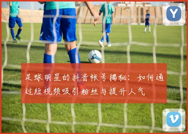 足球明星的抖音帐号揭秘：如何通过短视频吸引粉丝与提升人气