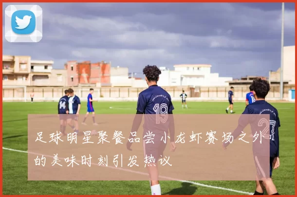 足球明星聚餐品尝小龙虾赛场之外的美味时刻引发热议