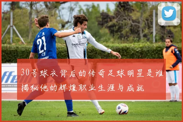 30号球衣背后的传奇足球明星是谁揭秘他的辉煌职业生涯与成就