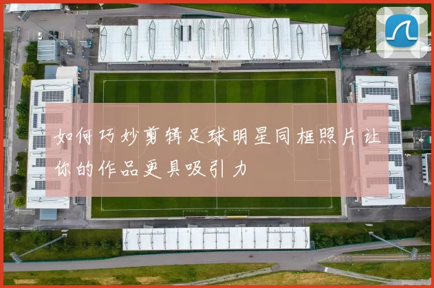 如何巧妙剪辑足球明星同框照片让你的作品更具吸引力