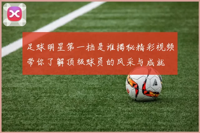 足球明星第一档是谁揭秘精彩视频带你了解顶级球员的风采与成就