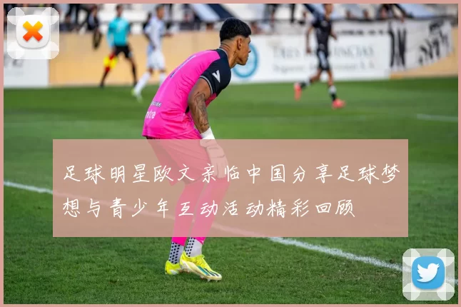 足球明星欧文亲临中国分享足球梦想与青少年互动活动精彩回顾