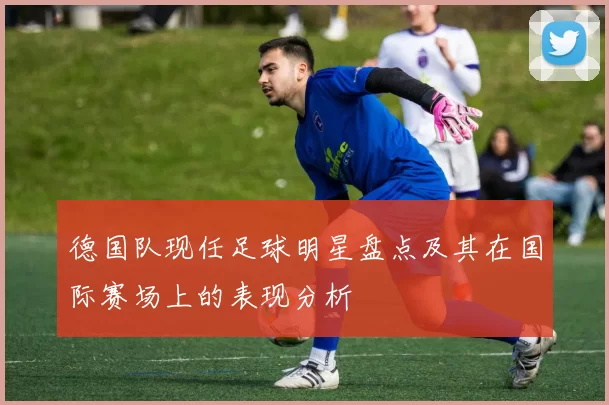 德国队现任足球明星盘点及其在国际赛场上的表现分析