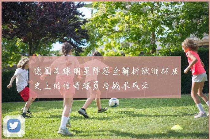 德国足球明星阵容全解析欧洲杯历史上的传奇球员与战术风云