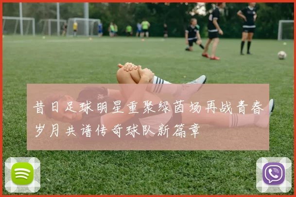 昔日足球明星重聚绿茵场再战青春岁月共谱传奇球队新篇章