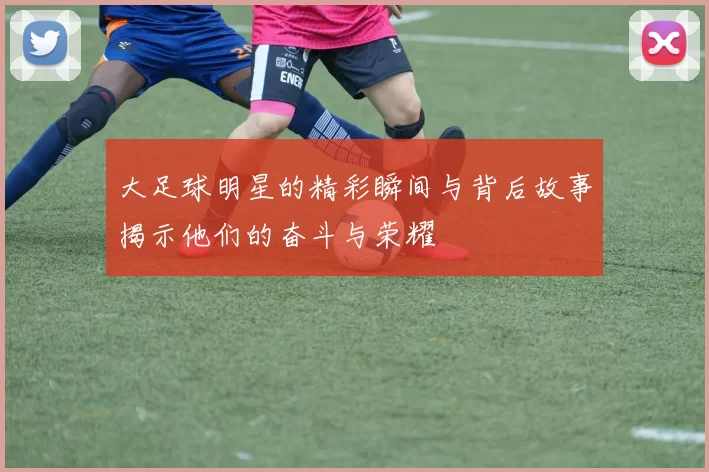 大足球明星的精彩瞬间与背后故事揭示他们的奋斗与荣耀
