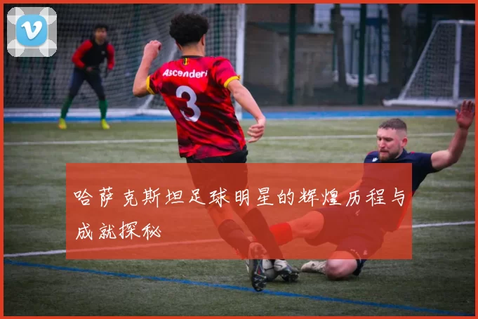 哈萨克斯坦足球明星的辉煌历程与成就探秘