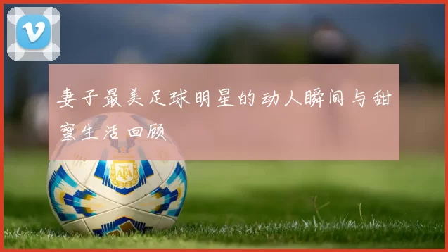 妻子最美足球明星的动人瞬间与甜蜜生活回顾