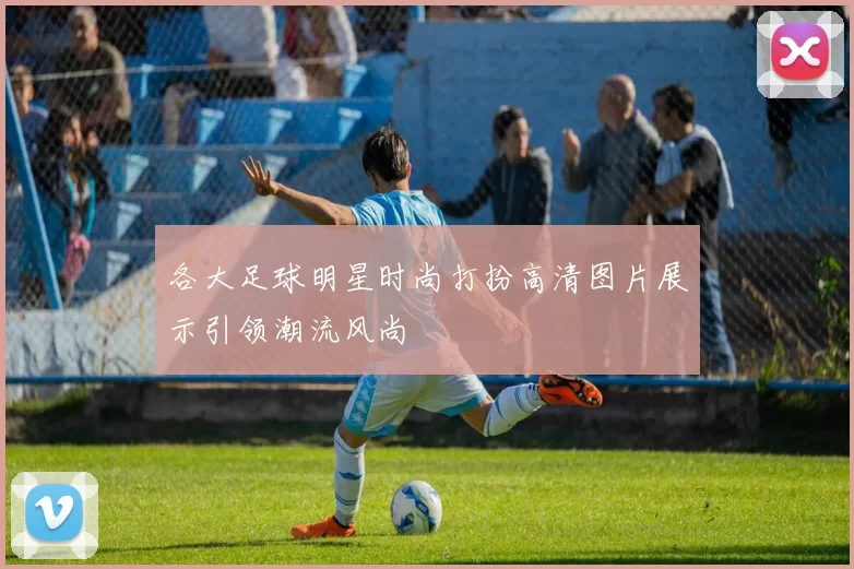 各大足球明星时尚打扮高清图片展示引领潮流风尚