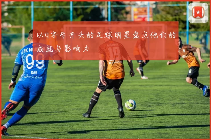 以q字母开头的足球明星盘点他们的成就与影响力