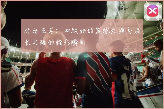 对话王芳：回顾她的篮球生涯与成长之路的精彩瞬间
