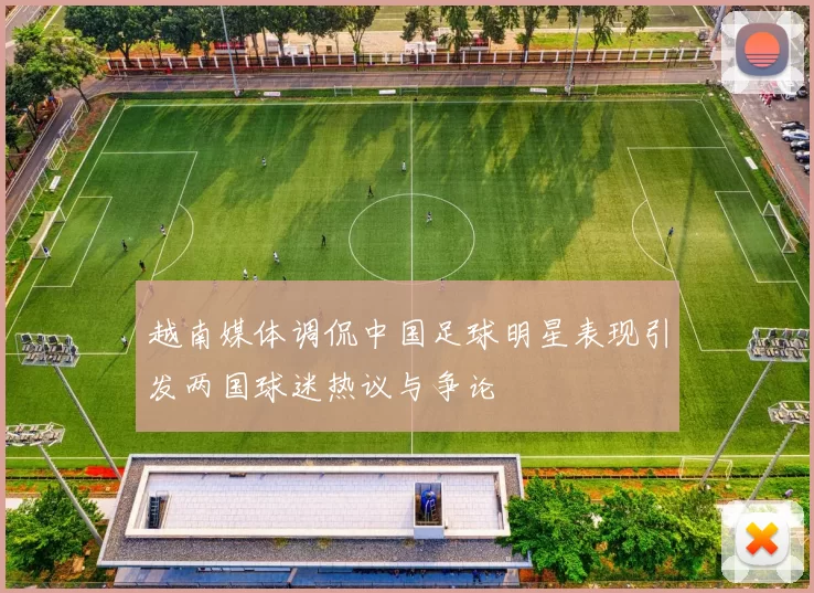 越南媒体调侃中国足球明星表现引发两国球迷热议与争论