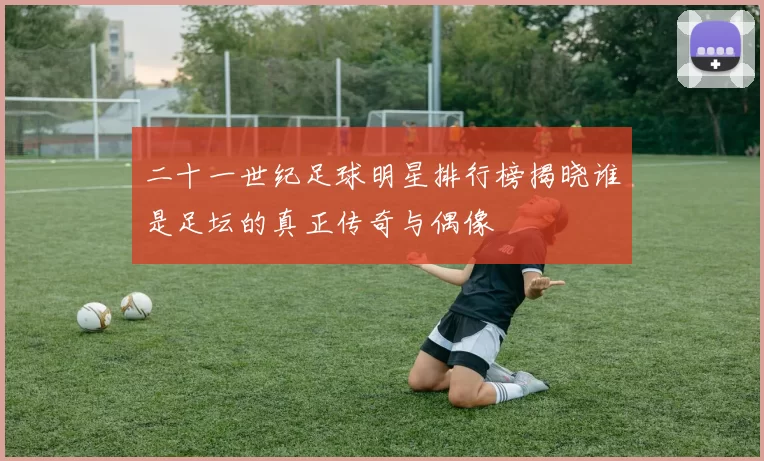 二十一世纪足球明星排行榜揭晓谁是足坛的真正传奇与偶像