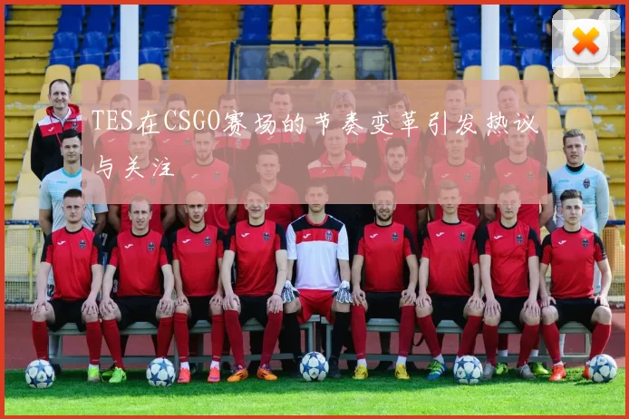 TES在CSGO赛场的节奏变革引发热议与关注
