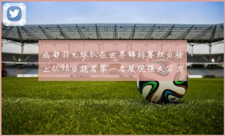 成都羽毛球队在世界锦标赛积分榜上以98分稳居第一名展现强大实力