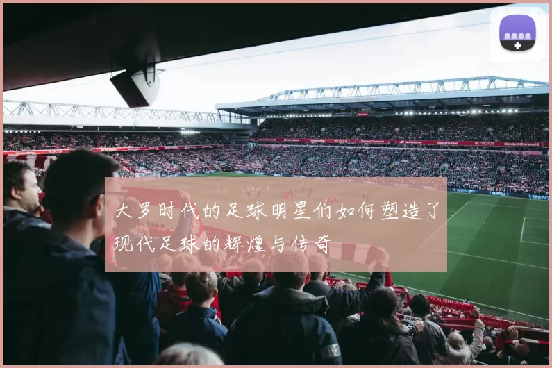 大罗时代的足球明星们如何塑造了现代足球的辉煌与传奇