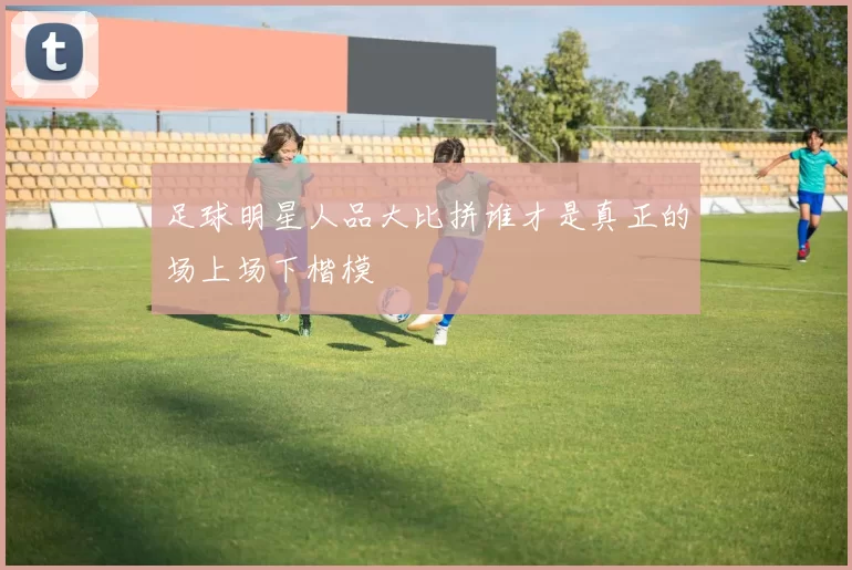 足球明星人品大比拼谁才是真正的场上场下楷模