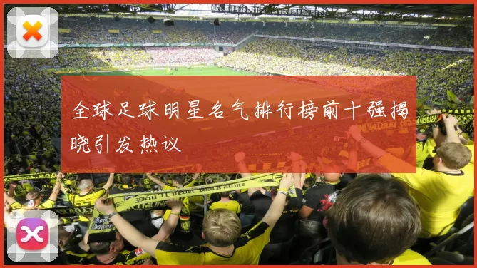 全球足球明星名气排行榜前十强揭晓引发热议