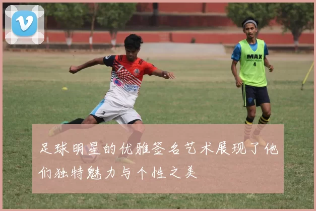 足球明星的优雅签名艺术展现了他们独特魅力与个性之美