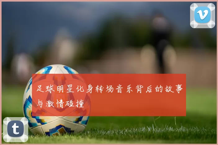 足球明星化身转场音乐背后的故事与激情碰撞
