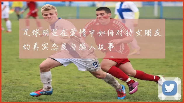 足球明星在爱情中如何对待女朋友的真实态度与感人故事