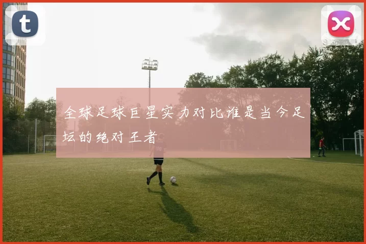 全球足球巨星实力对比谁是当今足坛的绝对王者