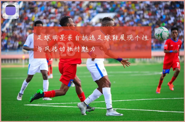足球明星亲自挑选足球鞋展现个性与风格的独特魅力