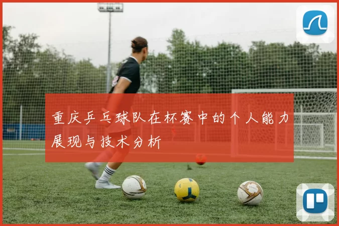 重庆乒乓球队在杯赛中的个人能力展现与技术分析