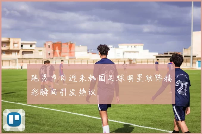 跑男节目迎来韩国足球明星助阵精彩瞬间引发热议