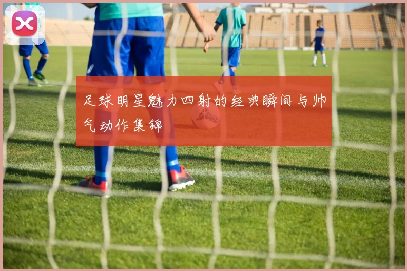 足球明星魅力四射的经典瞬间与帅气动作集锦