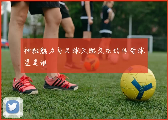 神秘魅力与足球天赋交织的传奇球星是谁